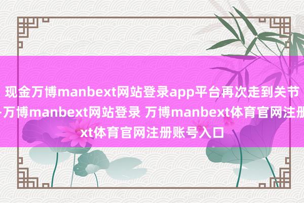 现金万博manbext网站登录app平台再次走到关节十字街头-万博manbext网站登录 万博manbext体育官网注册账号入口