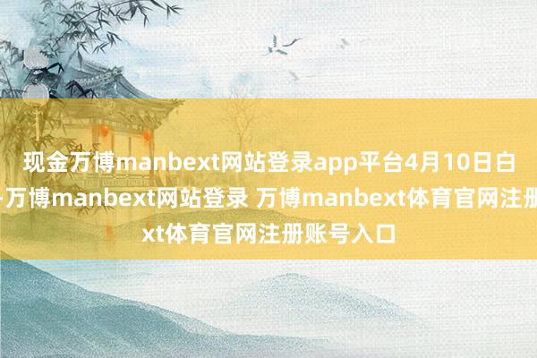 现金万博manbext网站登录app平台4月10日白日至夜间-万博manbext网站登录 万博manbext体育官网注册账号入口
