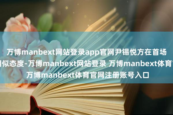万博manbext网站登录app官网尹锡悦方在首场公判中还将坚捏相似态度-万博manbext网站登录 万博manbext体育官网注册账号入口