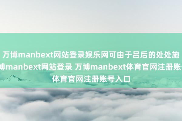 万博manbext网站登录娱乐网可由于吕后的处处施压-万博manbext网站登录 万博manbext体育官网注册账号入口