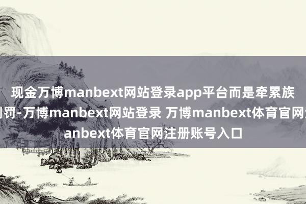 现金万博manbext网站登录app平台而是牵累族东说念主的刑罚-万博manbext网站登录 万博manbext体育官网注册账号入口