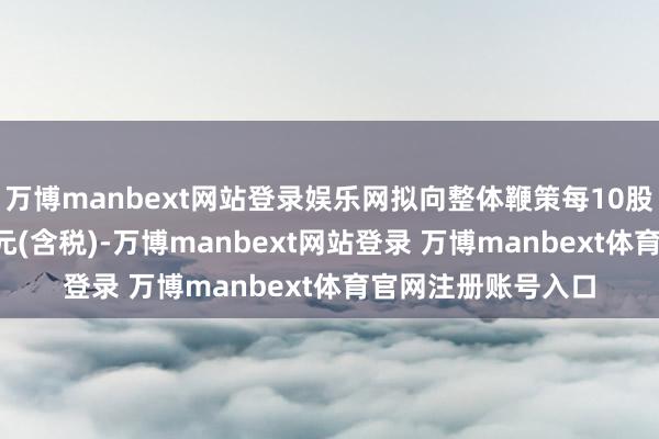 万博manbext网站登录娱乐网拟向整体鞭策每10股派发现款红利3.2元(含税)-万博manbext网站登录 万博manbext体育官网注册账号入口