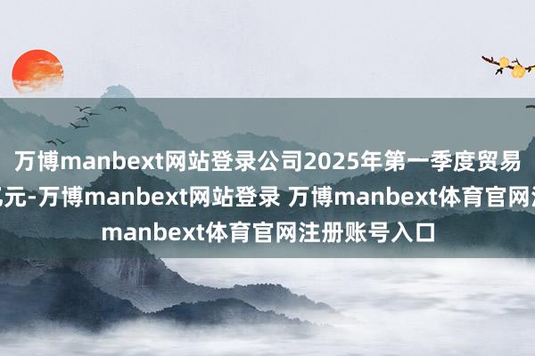 万博manbext网站登录公司2025年第一季度贸易收入11.45亿元-万博manbext网站登录 万博manbext体育官网注册账号入口