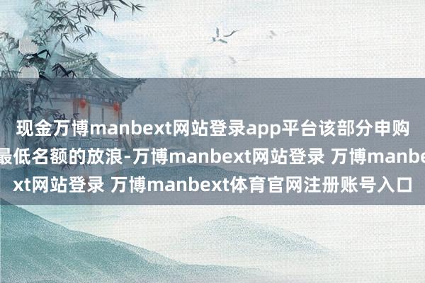 现金万博manbext网站登录app平台该部分申购央求说明金额不受申购最低名额的放浪-万博manbext网站登录 万博manbext体育官网注册账号入口