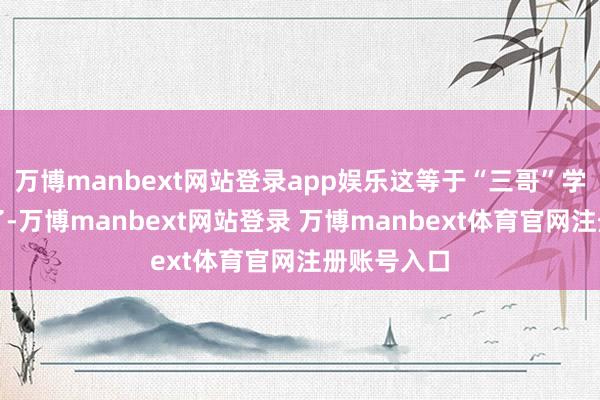 万博manbext网站登录app娱乐这等于“三哥”学坏学到家了-万博manbext网站登录 万博manbext体育官网注册账号入口