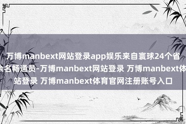 万博manbext网站登录app娱乐来自寰球24个省（区、市）的7300余名畅通员-万博manbext网站登录 万博manbext体育官网注册账号入口