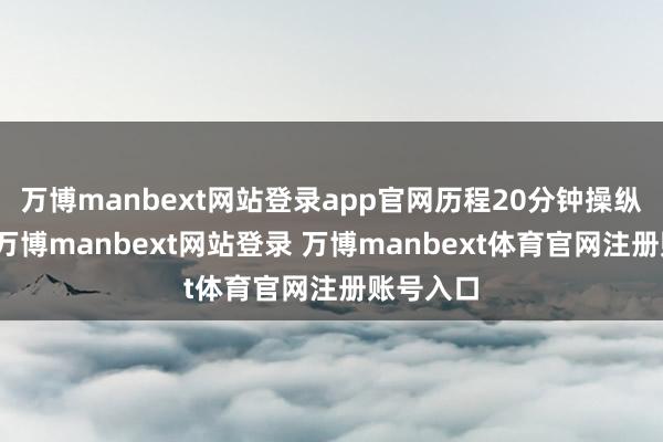 万博manbext网站登录app官网历程20分钟操纵的搜寻-万博manbext网站登录 万博manbext体育官网注册账号入口