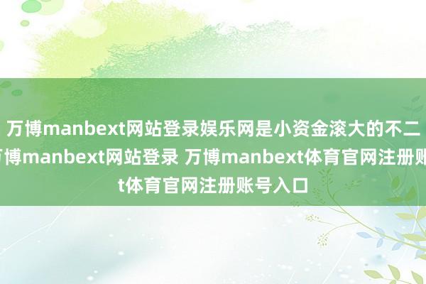 万博manbext网站登录娱乐网是小资金滚大的不二选拔-万博manbext网站登录 万博manbext体育官网注册账号入口