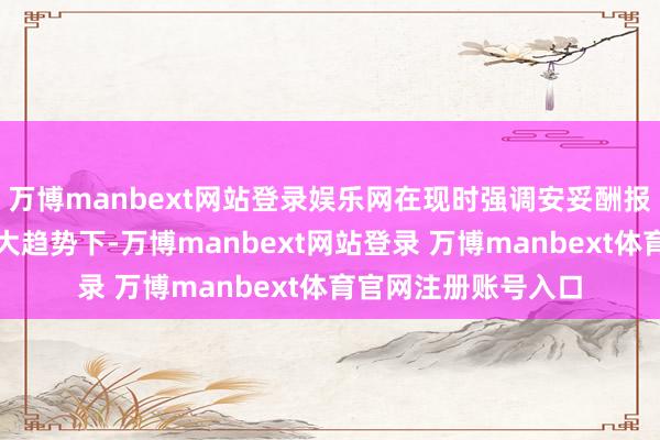 万博manbext网站登录娱乐网在现时强调安妥酬报、优化投资体验的大趋势下-万博manbext网站登录 万博manbext体育官网注册账号入口
