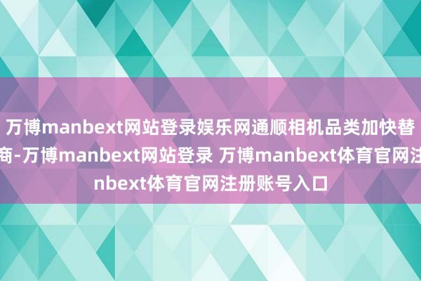 万博manbext网站登录娱乐网通顺相机品类加快替代境外供应商-万博manbext网站登录 万博manbext体育官网注册账号入口
