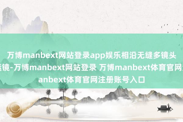 万博manbext网站登录app娱乐相沿无缝多镜头叙事、丝滑运镜-万博manbext网站登录 万博manbext体育官网注册账号入口