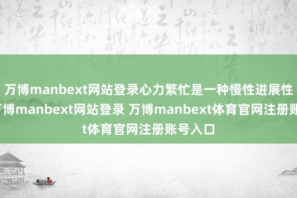 万博manbext网站登录心力繁忙是一种慢性进展性疾病-万博manbext网站登录 万博manbext体育官网注册账号入口