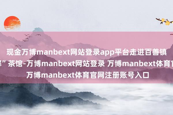 现金万博manbext网站登录app平台走进百善镇郭屯村“百事善解”茶馆-万博manbext网站登录 万博manbext体育官网注册账号入口