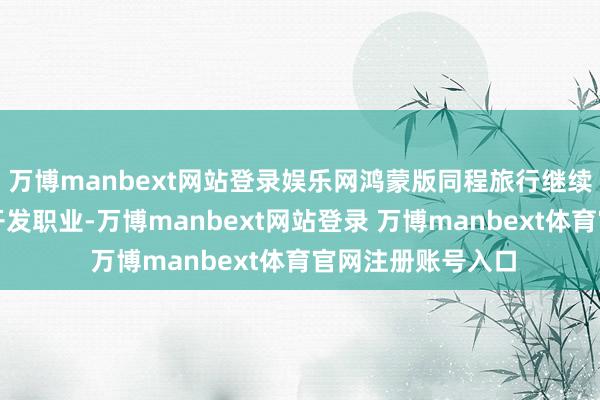 万博manbext网站登录娱乐网鸿蒙版同程旅行继续鼓励全量版块的开发职业-万博manbext网站登录 万博manbext体育官网注册账号入口