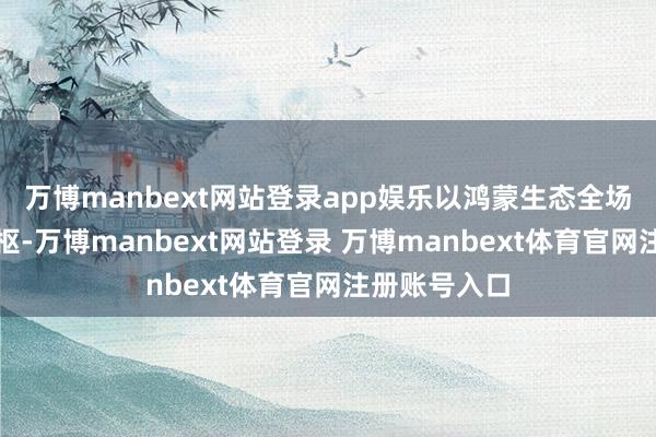 万博manbext网站登录app娱乐以鸿蒙生态全场景服务为中枢-万博manbext网站登录 万博manbext体育官网注册账号入口