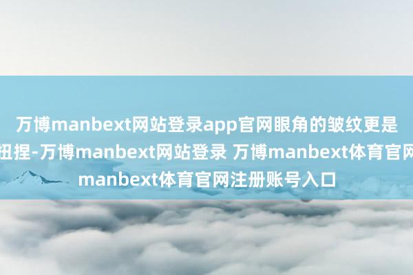 万博manbext网站登录app官网眼角的皱纹更是如同秋千一般扭捏-万博manbext网站登录 万博manbext体育官网注册账号入口