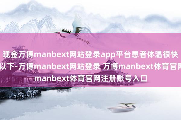 现金万博manbext网站登录app平台患者体温很快就降到了38℃以下-万博manbext网站登录 万博manbext体育官网注册账号入口