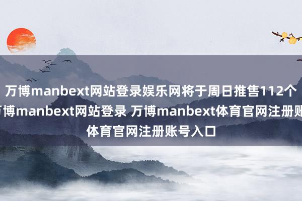 万博manbext网站登录娱乐网将于周日推售112个单元-万博manbext网站登录 万博manbext体育官网注册账号入口