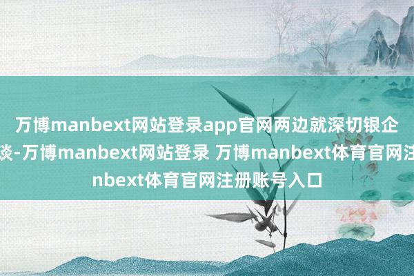 万博manbext网站登录app官网两边就深切银企配合进行闲谈-万博manbext网站登录 万博manbext体育官网注册账号入口