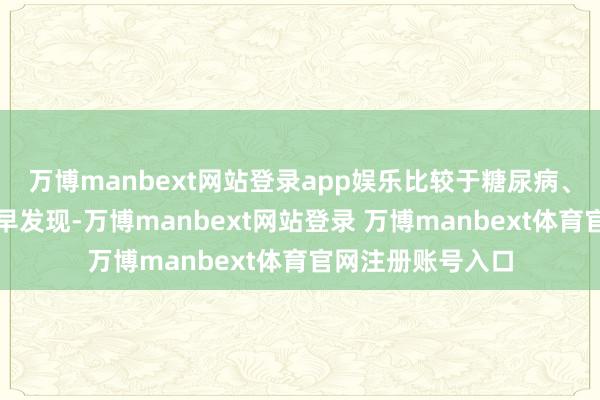 万博manbext网站登录app娱乐比较于糖尿病、高血压等疾病的早发现-万博manbext网站登录 万博manbext体育官网注册账号入口