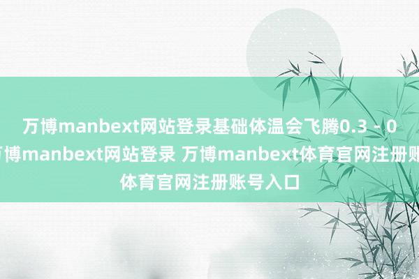 万博manbext网站登录基础体温会飞腾0.3 - 0.5℃-万博manbext网站登录 万博manbext体育官网注册账号入口