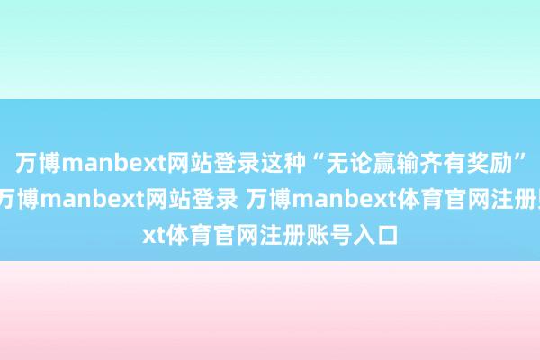 万博manbext网站登录这种“无论赢输齐有奖励”的机制-万博manbext网站登录 万博manbext体育官网注册账号入口