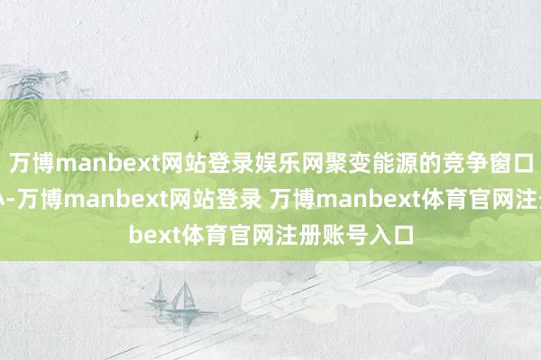 万博manbext网站登录娱乐网聚变能源的竞争窗口期正在缩小-万博manbext网站登录 万博manbext体育官网注册账号入口