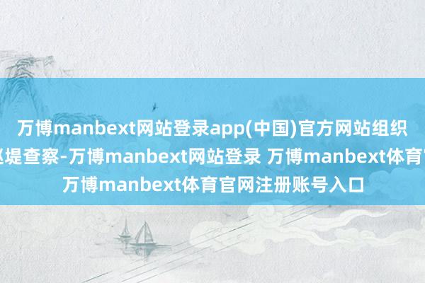 万博manbext网站登录app(中国)官方网站组织东说念主员开展巡堤查察-万博manbext网站登录 万博manbext体育官网注册账号入口