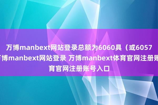 万博manbext网站登录总额为6060具（或6057具）-万博manbext网站登录 万博manbext体育官网注册账号入口