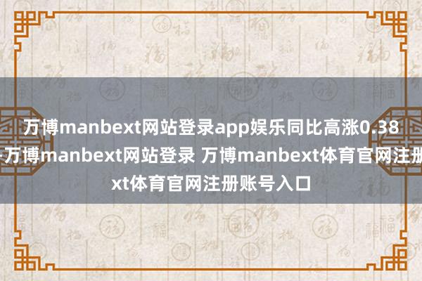 万博manbext网站登录app娱乐同比高涨0.38个百分点-万博manbext网站登录 万博manbext体育官网注册账号入口