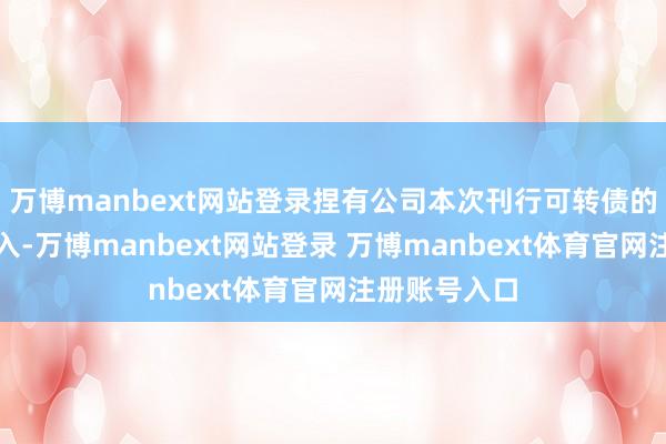 万博manbext网站登录捏有公司本次刊行可转债的鼓动应当遁入-万博manbext网站登录 万博manbext体育官网注册账号入口