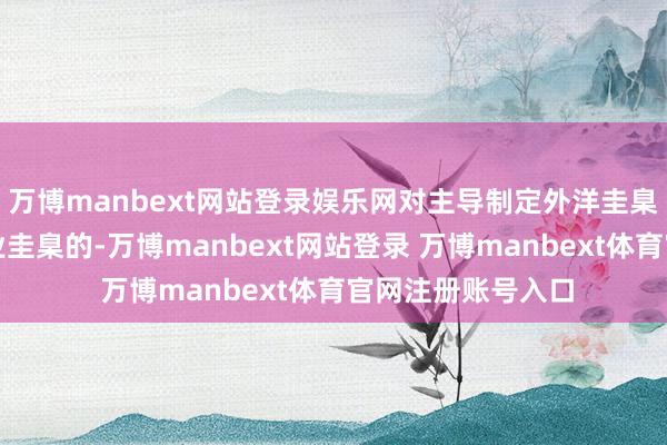 万博manbext网站登录娱乐网对主导制定外洋圭臬、国度圭臬、行业圭臬的-万博manbext网站登录 万博manbext体育官网注册账号入口