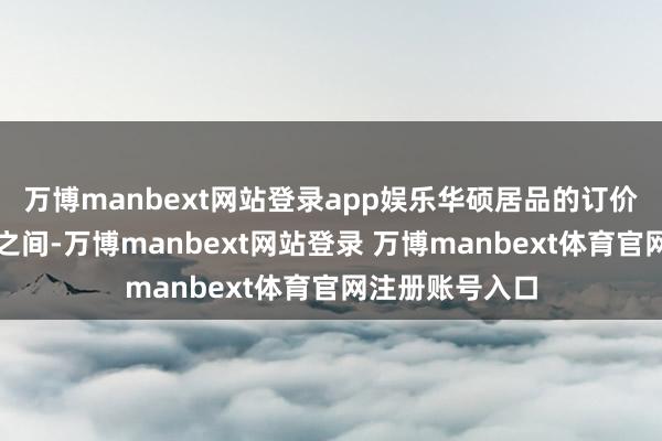 万博manbext网站登录app娱乐华硕居品的订价位于两款竞品之间-万博manbext网站登录 万博manbext体育官网注册账号入口