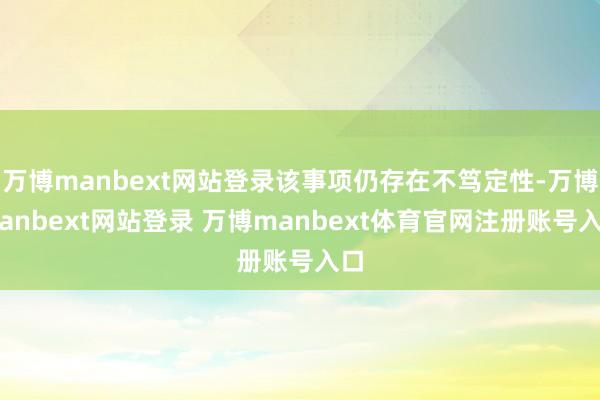 万博manbext网站登录该事项仍存在不笃定性-万博manbext网站登录 万博manbext体育官网注册账号入口
