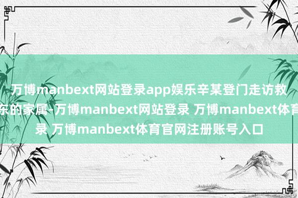 万博manbext网站登录app娱乐辛某登门走访救命恩东说念主黄启东的家属-万博manbext网站登录 万博manbext体育官网注册账号入口