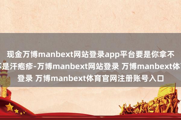 现金万博manbext网站登录app平台要是你拿不准我方脚上长的是不是汗疱疹-万博manbext网站登录 万博manbext体育官网注册账号入口