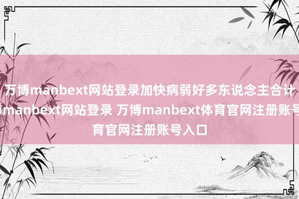 万博manbext网站登录加快病弱好多东说念主合计-万博manbext网站登录 万博manbext体育官网注册账号入口