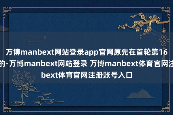 万博manbext网站登录app官网原先在首轮第16顺位被选中的-万博manbext网站登录 万博manbext体育官网注册账号入口