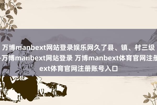 万博manbext网站登录娱乐网久了县、镇、村三级试点责任-万博manbext网站登录 万博manbext体育官网注册账号入口