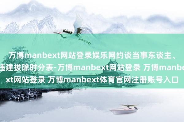 万博manbext网站登录娱乐网约谈当事东谈主、运行法则时间、拟定违建拔除时分表-万博manbext网站登录 万博manbext体育官网注册账号入口