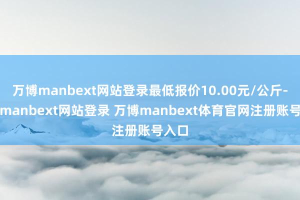 万博manbext网站登录最低报价10.00元/公斤-万博manbext网站登录 万博manbext体育官网注册账号入口