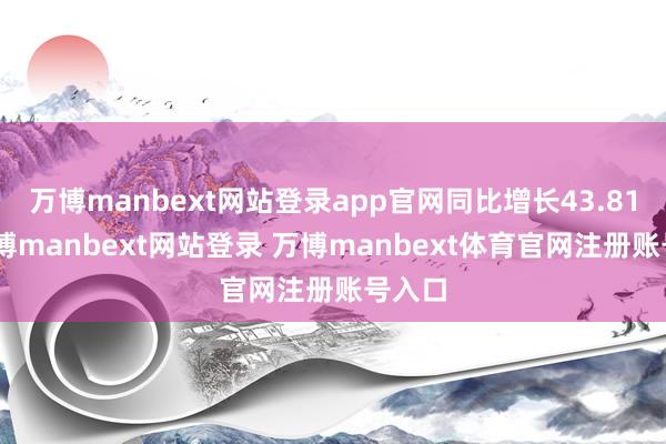 万博manbext网站登录app官网同比增长43.81%-万博manbext网站登录 万博manbext体育官网注册账号入口