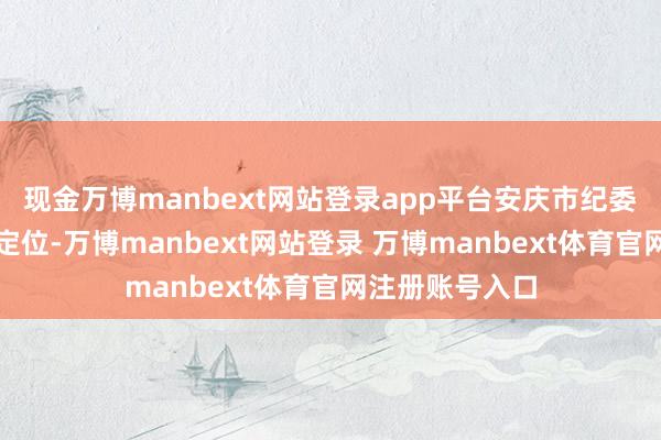 现金万博manbext网站登录app平台安庆市纪委监委藏身职责定位-万博manbext网站登录 万博manbext体育官网注册账号入口