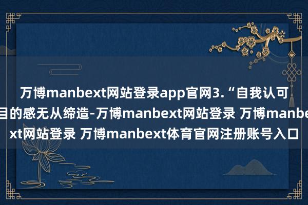 万博manbext网站登录app官网3.“自我认可和必要学问的勤恳使得目的感无从缔造-万博manbext网站登录 万博manbext体育官网注册账号入口