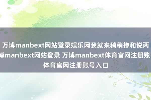 万博manbext网站登录娱乐网我就来稍稍掺和说两句-万博manbext网站登录 万博manbext体育官网注册账号入口