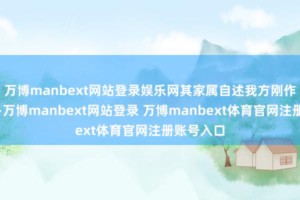 万博manbext网站登录娱乐网其家属自述我方刚作念的查验-万博manbext网站登录 万博manbext体育官网注册账号入口
