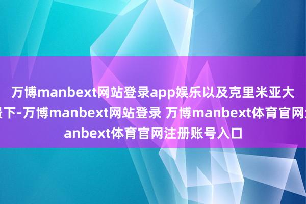 万博manbext网站登录app娱乐以及克里米亚大桥遭袭的配景下-万博manbext网站登录 万博manbext体育官网注册账号入口