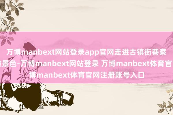 万博manbext网站登录app官网走进古镇街巷察看沿街商户推敲景色-万博manbext网站登录 万博manbext体育官网注册账号入口