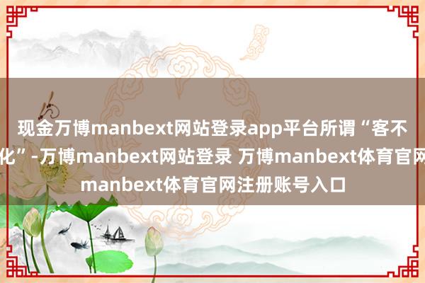 现金万博manbext网站登录app平台所谓“客不雅情况要紧变化”-万博manbext网站登录 万博manbext体育官网注册账号入口