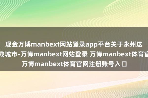 现金万博manbext网站登录app平台关于永州这么一座典型的四线城市-万博manbext网站登录 万博manbext体育官网注册账号入口
